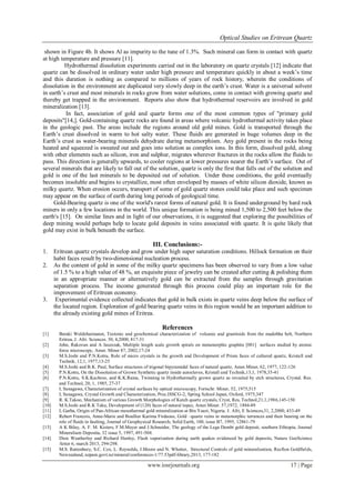 Optical Studies on Eritrean Quartz
www.iosrjournals.org 17 | Page
shown in Figure 4b. It shows Al as impurity to the tune of 1.3%. Such mineral can form in contact with quartz
at high temperature and pressure [11].
Hydrothermal dissolution experiments carried out in the laboratory on quartz crystals [12] indicate that
quartz can be dissolved in ordinary water under high pressure and temperature quickly in about a week’s time
and this duration is nothing as compared to millions of years of rock history, wherein the conditions of
dissolution in the environment are duplicated very slowly deep in the earth’s crust. Water is a universal solvent
in earth’s crust and most minerals in rocks grow from water solutions, come in contact with growing quartz and
thereby get trapped in the environment. Reports also show that hydrothermal reservoirs are involved in gold
mineralization [13].
In fact, association of gold and quartz forms one of the most common types of "primary gold
deposits"[14,]. Gold-containing quartz rocks are found in areas where volcanic hydrothermal activity takes place
in the geologic past. The areas include the regions around old gold mines. Gold is transported through the
Earth’s crust dissolved in warm to hot salty water. These fluids are generated in huge volumes deep in the
Earth’s crust as water-bearing minerals dehydrate during metamorphism. Any gold present in the rocks being
heated and squeezed is sweated out and goes into solution as complex ions. In this form, dissolved gold, along
with other elements such as silicon, iron and sulphur, migrates wherever fractures in the rocks allow the fluids to
pass. This direction is generally upwards, to cooler regions at lower pressures nearer the Earth’s surface. Out of
several minerals that are likely to fall out of the solution, quartz is only the first that falls out of the solution and
gold is one of the last minerals to be deposited out of solution. Under these conditions, the gold eventually
becomes insoluble and begins to crystallize, most often enveloped by masses of white silicon dioxide, known as
milky quartz. When erosion occurs, transport of some of gold quartz stones could take place and such specimen
may appear on the surface of earth during long periods of geological time.
Gold-Bearing quartz is one of the world's rarest forms of natural gold. It is found underground by hard rock
miners in only a few locations in the world. This unique formation is being mined 1,500 to 2,500 feet below the
earth's [15]. On similar lines and in light of our observations, it is suggested that exploring the possibilities of
deep mining would perhaps help to locate gold deposits in veins associated with quartz. It is quite likely that
gold may exist in bulk beneath the surface.
III. Conclusions:-
1. Eritrean quartz crystals develop and grow under high super saturation conditions. Hillock formation on their
habit faces result by two-dimensional nucleation process.
2. As the content of gold in some of the milky quartz specimens has been observed to vary from a low value
of 1.5 % to a high value of 48 %, an exquisite piece of jewelry can be created after cutting & polishing them
in an appropriate manner or alternatively gold can be extracted from the samples through gravitation
separation process. The income generated through this process could play an important role for the
improvement of Eritrean economy.
3. Experimental evidence collected indicates that gold in bulk exists in quartz veins deep below the surface of
the located region. Exploration of gold bearing quartz veins in this region would be an important addition to
the already existing gold mines of Eritrea.
References
[1] Beraki Woldehaimanot, Tectonic and geochemical characterization of volcanic and granitoids from the madobha belt, Northern
Eritrea, J. Afri. Sciences. 30, 4,2000, 817-31
[2] John, Rakovan and A Jaszezak, Multiple length scale growth spirals on metamorphic graphite [001] surfaces studied by atomic
force microscopy, Amer. Miner 87, 2002,17-24
[3] M.S.Joshi and P.N.Kotru, Role of micro crystals in the growth and Development of Prism faces of cultured quartz, Kristall und
Technik, 12,1, 1977,13-25
[4] M.S.Joshi and B.K. Paul, Surface structures of trigonal bipyramidal faces of natural quartz, Amer.Miner, 62, 1977, 122-126
[5] P.N.Kotru, On the Dissolution of Grown Synthetic quartz inside autoclaves, Kristall und Technik,13,1, 1978,35-41
[6] P.N.Kotru, S.K.Kachroo, and K.K.Raina, Twinning in Hydrothermally grown quartz as revealed by etch structures, Crystal. Res.
and Technol, 20, 1, 1985, 27-37
[7] I, Sunagawa, Characterization of crystal surfaces by optical microscopy, Fortschr. Miner, 52, 1975,515
[8] I, Sunagawa, Crystal Growth and Characterization, Proc.ISSCG-2, Spring School Japan, Oxford, 1975,347
[9] R. K.Takoo, Mechanism of various Growth Morphologies of Kutch quartz crystals, Cryst, Res, Technol,21,1,1986,145-150
[10] M.S.Joshi and R.K Taku, Development of (120) faces of natural topaz, Amer.Miner. 57,1972, 1884-89
[11] I, Garba, Origin of Pan-African mesothermal gold mineralization at Bin Yauri, Nigeria. J. Afri, E Sciences,31, 2,2000, 433-49
[12] Rebert Francois, Anne-Marie and Boullier Karima Firdaous, Gold –quartz veins in metamorphic terrances and their bearing on the
role of fluids in faulting, Journal of Geophysical Research; Solid Earth, 100, issue B7, 1995, 12861-79
[13] A K Bilay, A. F. M. Kisters, F.M.Meyer and J.Schneider, The geology of the Lega Dembi gold deposit, southern Ethiopia, Journal
Mineralium Deposita, 32 issue 5, 1997, 491-504.
[14] Dion Weatherley and Richard Henley, Flash vaporization during earth quakes evidenced by gold deposits, Nature GeoScience
/letter 6, march 2013, 294-298.
[15] M.S. Rattenbury, S.C. Cox, L. Reynolds, J.Moore and N. Whetter, Structural Controls of gold mineralization, Recfton Goldfields,
Newzealand, nzpam.govt.nz/mineral/conferences-1/77.53pdf-library,2013, 177-182
 