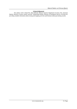 Optical Studies on Eritrean Quartz
www.iosrjournals.org 18 | Page
Acknowledgement
The authors wish to thank Mr. Alem Kibreab, Director General, Department of mines, Mr. Asmerom
Mesfin, Director of mines control, and Mr. Tesfamichael Keleta, Director of Geological Survey of Eritrea for
providing valuable information about mining and mapping activities and literature about past mining records.
 