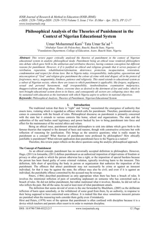 IOSR Journal of Research & Method in Education (IOSR-JRME)
e-ISSN: 2320–7388,p-ISSN: 2320–737X Volume 5, Issue 2 Ver. II (Mar - Apr. 2015), PP 12-17
www.iosrjournals.org
DOI: 10.9790/7388-05221217 www.iosrjournals.org 12 | Page
Philosophical Analysis of the Theories of Punishment in the
Context of Nigerian Educational System
Umar Mohammed Kani1,
Tata Umar Sa‟ad 2,
1
Abubakar Tatari Ali Polytechnic, Bauchi, Bauchi State, Nigeria.
2
Foundations Department, College of Education, Azare, Bauchi State, Nigeria.
Abstract: This review paper critically analyzed the theories of punishment in the context of Nigerian
educational system in analytic philosophical mode. Punishment being an ethical issue rendered philosophers
into debate which gave birth to the utilitarian and retributive theories, having common conception but different
reasons for punishment. However, it if is justified on ethical and religious grounds that it serves purposes of
retribution, reparation, rehabilitation/reformation, deterrence, protection, incapacitation, restoration,
condemnation and respect for divine laws. But in Nigeria today, irresponsibility, indiscipline, egocentrism and
misconception of “God” and religion give punishment the colour of crime with total disgust; all in the pretext of
forgiveness, mercy, magnanimity, kindness, patience and religiosity. This stand extends to educational system as
a subset of Nigerian society, where there are issues to which punishment is applicable, like forgery, negligence,
sexual and personal harassment, staff irresponsibility, insubordination, examination malpractice,
thuggery/cultism and drug abuse. Hence, everyone does as desired to the detriment of law and order, which in
turn brought educational system down to its knees, and consequently all sectors are collapsing since they only
be sustained with education as the instrument with which Nigeria aspire to achieve its national objectives.
Keywords: Philosophical Analysis, Theories of Punishment, Nigerian Educational System
I. Introduction
The traditional notion that there is “right” and “wrong” necessitated the emergence of authority that
enacts laws, violating which is regarded as offence which calls for punishment. Therefore, punishment always
comes in connection with the breach of rules. Philosophical discourse on punishment is primarily concerned
with the state but it extends to various contexts like home, school and organizations. The state and the
authorities of the said bodies need legitimacy and power backed by law to bring punishment into force and
effect for the maintenance of the societal ethics and values.
Being an ethical issue, punishment attracted philosophers to sink into debate which gave birth to the
famous theories that respond to the demand of basis and reasons, though with constructive criticisms but with
reflection of reasoning for justification. This brings us the sensitive questions; what is really meant by
punishment as a concept? What theories of punishment were professed by philosophers? How ethically
justifiable is punishment? What relevant application does punishment have to the Nigeria as a nation?
Therefore, this review paper reflects on the above questions using the analytic philosophical approach.
The Concept of Punishment
As an ethical concept, punishment has no universally accepted definition to philosophers. However,
Hugo, (2011) in Iornumbe, (2011) defines punishment as an authorized imposition of deprivations of freedom or
privacy or other goods to which the person otherwise has a right, or the imposition of special burdens because
the person has been found guilty of some criminal violation, typically involving harm to the innocent. This
definition, falls short of specifying the body in person or organization that authorize the imposition of the
punishment. The offences that attract punishment may not necessarily be crime or against an innocent
individual, for that it may be against the state; the offence may also be civil; and even if it is against an
individual, the punishable offence committed by the accused may be revenge.
Peters, (1966) described punishment as only appropriate when there has been a breach of rules. It
involves the intentional infliction of pain of something unpleasant on someone who has committed such a
breach of rules. He did not define punishment, but rather mentioned what it involves. Besides, he did not tell us
who inflicts the pain. But all the same, he said at least most of what punishment entails.
The definition that seems devoid of errors is the one forwarded by Blackburn, (2005) as the deliberate
infliction of harm upon somebody, or the withdrawal of some good from them, by an authority, in response to
their being supposed to have committed some offence. It is indeed like that since sometimes innocent persons
are punished when the measuring tools consider them guilty even if mistakenly.
Hirst and Peters, (1970) were of the opinion that punishment is often confused with discipline because it is a
device which teachers and parents often resort to in order to maintain discipline.
 