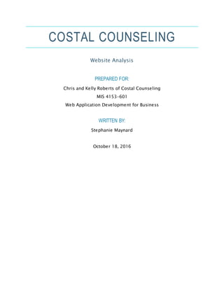 COSTAL COUNSELING
Website Analysis
PREPARED FOR:
Chris and Kelly Roberts of Costal Counseling
MIS 4153-601
Web Application Development for Business
WRITTEN BY:
Stephanie Maynard
October 18, 2016
 