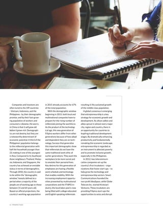 12 | PERSPECTIVES
Companies and investors are
often lured to the VIP countries
- Vietnam, Indonesia, and the
Philippines - by their demographic
promise, and by their fast-grow-
ing population of workers and
consumers. Likewise, the worry
in China is that it will grow old
before it grows rich. Demograph-
ics are not destiny, but they are
a noteworthy determinant of
economic potential. A third of the
Philippines’ population belongs
to the millennial generation with
half the household younger than
23, making it one of the youngest
in Asia. Compared to its Southeast
Asian neighbours Thailand, Malay-
sia, Indonesia, and Singapore, the
country has achieved an enviable
status in terms of demographics.
Through 2050, the country is said
to be within the “demographic
window,” loosely defined as a
period when a majority of the
people are of working age or those
between 15 and 64 years old.
Based on official projections, the
country’s working-age population
in 2015 already accounts for 67%
of the total population.
With the demographic window
beginning in 2015, both local and
multinational companies have to
prepare for the rising number of
millennials joining the workforce.
As the product of the technolog-
ical age, this new generation of
Filipino workers differ from other
generations because of how adept
and dependent they are on tech-
nology. Surveys that generalize
this important demographic show
that millennials do not have the
same traditional work ethic of
earlier generations. They want the
workplace to be more social and
to emulate their personal lives.
Key desires for this generation of
employees are having a flexible
work schedule and technology
that enables mobility. With the
increasing employment opportu-
nities presented by multinational
corporations and the IT-BPO in-
dustry, the local labor pool is now
being filled with college-educated
and English-speaking millennials
resulting in the sustained growth
of the middle-class population.
A global consensus is emerging
that entrepreneurship is a key
strategy for economic growth and
development. As silicon valleys and
alleys sprout in almost every major
city, region and country, there is
an opportunity for countries to
leapfrog traditional development
stages. By dramatically enhancing
productivity and fundamentally
remaking the economic landscape,
entrepreneurship is regarded as
an instrument to alleviate poverty
and to promote inclusive growth,
especially in the Philippines.
In 2012, two telecommuni-
cation companies set up the
country’s first incubators – orga-
nizations that foster start-ups – to
help grow the technology and
entrepreneurship sectors. Smart
Communications founded the
non-profit IdeaSpace, while Globe
Telecom Inc. started Kickstart
Ventures. These incubators are
providing Filipino start-ups the
opportunities to seize and disrupt
 