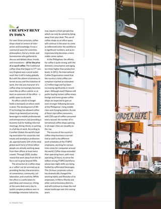 14 | PERSPECTIVES
Cheapest Rent
in Town
For over three centuries, coffee
shops stood as centers of inter-
action and knowledge. It was a
communal space for scientists,
philosophers, literary minds, and
businessmen who gathered to
discuss and debate ideas, trends,
and innovations – all for the price
of a cup of coffee. The traditional
coffee-shop that began in 17th
cen-
tury England was a social outlet
much like it still is today globally.
But with the advent of wireless in-
ternet access and the evolution of
work, the role and character of a
coffee-shop increasingly becomes
more like an office cubicle, or at
least an extension of the office – a
public space to do work.
An office cubicle no longer
holds a monopoly on where work
is done. The development of Wi-
Fi technology has allowed coffee
shops to go beyond just serving
beverages to mobile professionals
and entrepreneurs, but providing a
business hub for holding informal
meetings, dining clients, or putting
in a full day of work. According to
CoreNet Global, the world’s lead-
ing association for corporate real
estate and workplace profession-
als, approximately 26% of the total
global work force of three billion
people are already working away
from their offices at least twice
a week. Through 2020, studies
reveal that work away from the of-
fice is set to grow beyond 40%.
The attraction of a coffee-shop
as a ‘coffice’ can be summed up as
providing the key characteristics
of convenience, community, col-
laboration, and creativity. While
the office is a useful place to
pool ideas and resources, sitting
at the same desk every day to
tackle complex problems seen in
knowledge-intensive industries,
may require a fresh perspective
which can only be solved by being
away from your desk. The use of
coffee-shops as an office space
will continue in the years to come
as millennials enter the workforce
in significant numbers, and as en-
trepreneurship becomes a more
viable career option.
In the Philippines, the affinity
for coffee is quite strong, with the
domestic consumption averaging
ten times higher than production
levels. In 2012, the International
Coffee Organization noted that
the country’s total coffee con-
sumption reached an estimated
2.2 million bags and has been
increasing significantly in recent
years. Although most Filipinos still
prefer buying instant coffee mixes,
foreign and home-grown coffee
shops are expected to gain an
even stronger following because
of the Philippines’ rising middle
class and changing palates. As one
of Asia’s top coffee consumers,
with 250 cups of coffee consumed
every second, the number of in-
ternational coffee shops opening
in all major cities are steadily on
the rise.
The success of the country’s
coffee-shop business is accred-
ited as well to the different
work schedules of the IT-BPO
employees, working for various
time-zones for companies around
the world. Coffee shops extended
their operating hours, with most
operating 24 hours, to serve the
million-strong IT-BPO workforce
whose late-night shifts are being
fuelled by caffeinated beverages.
This 24-hour corporate culture
has dramatically changed the
working habits and lifestyles of its
employees, in Metro Manila and
other central business districts,
and will continue to shape the real
estate landscape over the coming
years.
 