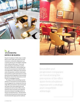 16 | PERSPECTIVES
An Evolving
Office Building
Despite the adoption of coffee-shops as viable
places to work, public spaces which may offer
convenience, community, collaboration, and
creativity will never be a formidable competitor
to the traditional office space. Privacy and
white-boarding are quite limited, as well as
the level of collaboration. Several studies still
note that the actual presence inside the office
encourages better collaboration and communi-
cation among workers, and that remote teams
do not perform as well as those that are in close
physical proximity. Regardless of how technolo-
gies advance, face-to-face interactions are still
critical in a knowledge economy.
The design of offices and buildings must be
viewed as an instrument to increase productiv-
ity and engagement, by creating more than one
single office environment to cater to the wants
and needs of the various departments and
individuals that will use them. Offices should
maximize chance encounters and unplanned
interactions between knowledge workers to
improve overall performance. The demand for
an informal and casual work environment away
from the home (first space) and the traditional
Innovative and
progressive companies
are transforming the
perception of the office
space from a business
expense into a strategic
and competitive
advantage.
 