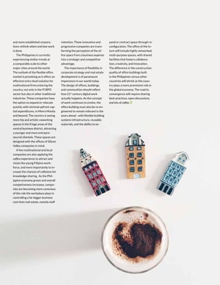 18 | PERSPECTIVES
and more established corpora-
tions rethink where and how work
is done.
The Philippines is currently
experiencing similar trends at
a comparable scale to other
major cities around the world.
The outlook of the flexible office
market is promising as it offers an
effective entry-level solution for
multinational firms entering the
country, not only in the IT-BPO
sector but also in other traditional
industries. These companies have
the option to expand or relocate
quickly, with minimal upfront cap-
ital expenditures, in Metro Manila
and beyond. The country is seeing
more hip and artistic coworking
spaces in the fringe areas of the
central business district, attracting
a younger and more entrepre-
neurial clientele. These spaces are
designed with the offices of Silicon
Valley companies in mind.
A few multinational and local
companies are also applying the
coffice experience to attract and
retain the young Filipino work-
force, and more importantly to in-
crease the chances of collisions for
knowledge-sharing. As the Phil-
ippine economy grows and overall
competiveness increases, compa-
nies are becoming more conscious
of the role the workplace plays in
controlling a far bigger business
cost than real estate, namely staff
retention. These innovative and
progressive companies are trans-
forming the perception of the of-
fice space from a business expense
into a strategic and competitive
advantage.
The importance of flexibility in
corporate strategy and real estate
development is of paramount
importance in our world today.
The design of offices, buildings,
and communities should reflect
how 21st
century digital work
actually happens. As the concept
of work continues to evolve, the
office building must also be re-en-
gineered to remain relevant in the
years ahead - with flexible building
systems infrastructure, reusable
materials, and the ability to ex-
pand or contract space through re-
configuration. The office of the fu-
ture will include highly networked,
multi-purpose spaces, with shared
facilities that fosters collabora-
tion, creativity, and innovation.
The difference in the construction
quality of office buildings built
in the Philippines versus other
countries will shrink as the coun-
try plays a more prominent role in
the global economy. The road to
convergence will require sharing
best-practices, open discussions,
and lots of coffee.
 