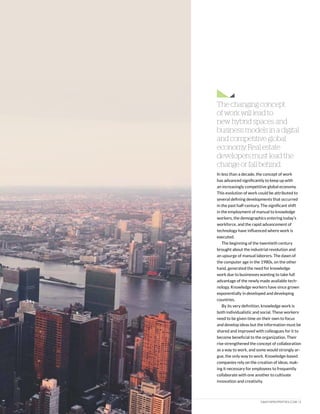 DAIICHIPROPERTIES.COM | 5
In less than a decade, the concept of work
has advanced significantly to keep up with
an increasingly competitive global economy.
This evolution of work could be attributed to
several defining developments that occurred
in the past half-century. The significant shift
in the employment of manual to knowledge
workers, the demographics entering today’s
workforce, and the rapid advancement of
technology have influenced where work is
executed.
The beginning of the twentieth century
brought about the industrial revolution and
an upsurge of manual laborers. The dawn of
the computer age in the 1980s, on the other
hand, generated the need for knowledge
work due to businesses wanting to take full
advantage of the newly made available tech-
nology. Knowledge workers have since grown
exponentially in developed and developing
countries.
By its very definition, knowledge work is
both individualistic and social. These workers
need to be given time on their own to focus
and develop ideas but the information must be
shared and improved with colleagues for it to
become beneficial to the organization. Their
rise strengthened the concept of collaboration
as a way to work, and some would strongly ar-
gue, the only way to work. Knowledge-based
companies rely on the creation of ideas, mak-
ing it necessary for employees to frequently
collaborate with one another to cultivate
innovation and creativity.
The changing concept
of work will lead to
new hybrid spaces and
business models in a digital
and competitive global
economy. Real estate
developers must lead the
change or fall behind.
 