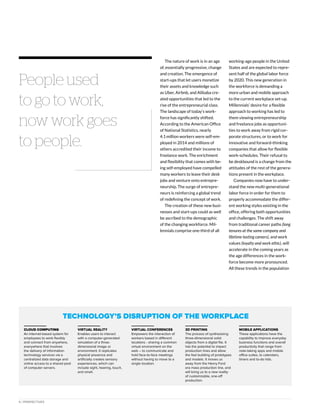 6 | PERSPECTIVES
People used
to go to work,
now work goes
to people.
The nature of work is in an age
of, essentially progressive, change
and creation. The emergence of
start-ups that let users monetize
their assets and knowledge such
as Uber, Airbnb, and Alibaba cre-
ated opportunities that led to the
rise of the entrepreneurial class.
The landscape of today’s work-
force has significantly shifted.
According to the American Office
of National Statistics, nearly
4.1 million workers were self-em-
ployed in 2014 and millions of
others accredited their income to
freelance work. The enrichment
and flexibility that comes with be-
ing self-employed have compelled
many workers to leave their desk
jobs and venture onto entrepre-
neurship. The surge of entrepre-
neurs is reinforcing a global trend
of redefining the concept of work.
The creation of these new busi-
nesses and start-ups could as well
be ascribed to the demographic
of the changing workforce. Mil-
lennials comprise one-third of all
working-age people in the United
States and are expected to repre-
sent half of the global labor force
by 2020. This new generation in
the workforce is demanding a
more urban and mobile approach
to the current workplace set-up.
Millennials’ desire for a flexible
approach to working has led to
them viewing entrepreneurship
and freelance jobs as opportuni-
ties to work away from rigid cor-
porate structures, or to work for
innovative and forward-thinking
companies that allow for flexible
work-schedules. Their refusal to
be deskbound is a change from the
attitudes of the rest of the genera-
tions present in the workplace.
Companies now have to under-
stand the new multi-generational
labor force in order for them to
properly accommodate the differ-
ent working styles existing in the
office, offering both opportunities
and challenges. The shift away
from traditional career paths (long
tenures at the same company and
lifetime-lasting careers), and work
values (loyalty and work ethic), will
accelerate in the coming years as
the age differences in the work-
force become more pronounced.
All these trends in the population
Technology’s Disruption of the Workplace
CLOUD COMPUTING
An internet-based system for
employees to work flexibly
and connect from anywhere,
everywhere that involves
the delivery of information
technology services via a
centralized data storage and
online access to a shared pool
of computer servers.
Virtual Reality
Enables users to interact
with a computer-generated
simulation of a three-
dimensional image or
environment. It replicates
physical presence and
artificially creates sensory
experiences, which can
include sight, hearing, touch,
and smell.
Virtual Conferences
Empowers the interaction of
workers based in different
locations - sharing a common
virtual environment on the
web – to communicate and
hold face-to-face meetings
without having to move to a
single location.
3D Printing
The process of synthesizing
three-dimensional solid
objects from a digital file. It
has the potential to impact
production lines and allow
the fast building of prototypes
and models. It moves us
away from the Henry Ford
era mass production line, and
will bring us to a new reality
of customizable, one-off
production.
Mobile Applications
These applications have the
capability to improve everyday
business functions and overall
productivity that range from
note-taking apps and mobile
office suites, to calendars,
timers and to-do lists.
 