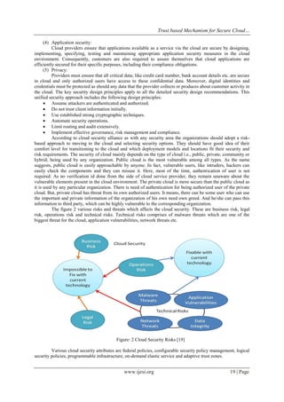 Trust based Mechanism for Secure Cloud…
www.ijesi.org 19 | Page
(4) Application security:
Cloud providers ensure that applications available as a service via the cloud are secure by designing,
implementing, specifying, testing and maintaining appropriate application security measures in the cloud
environment. Consequently, customers are also required to assure themselves that cloud applications are
efficiently secured for their specific purposes, including their compliance obligations.
(5) Privacy:
Providers must ensure that all critical data; like credit card number, bank account details etc. are secure
in cloud and only authorized users have access to these confidential data. Moreover, digital identities and
credentials must be protected as should any data that the provider collects or produces about customer activity in
the cloud. The key security design principles apply to all the detailed security design recommendations. This
unified security approach includes the following design principles:
 Assume attackers are authenticated and authorized.
 Do not trust client information initially.
 Use established strong cryptographic techniques.
 Automate security operations.
 Limit routing and audit extensively.
 Implement effective governance, risk management and compliance.
According to cloud security alliance as with any security area the organizations should adopt a risk-
based approach to moving to the cloud and selecting security options. They should have good idea of their
comfort level for transitioning to the cloud and which deployment models and locations fit their security and
risk requirements. The security of cloud mainly depends on the type of cloud i.e., public, private, community or
hybrid; being used by any organization. Public cloud is the most vulnerable among all types. As the name
suggests, public cloud is easily approachable by anyone. In fact, vulnerable users, like intruders, hackers can
easily check the components and they can misuse it. Here, most of the time, authentication of user is not
required. As no verification id done from the side of cloud service provider, they remain unaware about the
vulnerable elements present in the cloud environment. The private cloud is more secure than the public cloud as
it is used by any particular organization. There is need of authentication for being authorized user of the private
cloud. But, private cloud has threat from its own authorized users. It means, there can be some user who can use
the important and private information of the organization of his own need own greed. And he/she can pass this
information to third party, which can be highly vulnerable to the corresponding organization.
The figure 2 various risks and threats which affects the cloud security. These are business risk, legal
risk, operations risk and technical risks. Technical risks comprises of malware threats which are one of the
biggest threat for the cloud, application vulnerabilities, network threats etc.
Figure: 2 Cloud Security Risks [19]
Various cloud security attributes are federal policies, configurable security policy management, logical
security policies, programmable infrastructure, on-demand elastic service and adaptive trust zones.
 