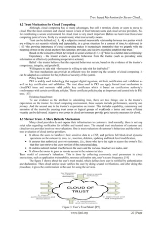 Trust based Mechanism for Secure Cloud…
www.ijesi.org 20 | Page
1.2 Trust Mechanism for Cloud Computing
Although, cloud computing has so many advantages, but still it restricts clients or users to move to
cloud. One the most common and crucial reason is lack of trust between users and cloud service providers. So,
for establishing a secure environment for cloud, trust is very much important. Before we learn trust from cloud
computing point of view, firstly try to understand, what trust actually means.
Trust can be defined as [13, 14] a subjective mutual measurable relationship between two parties which
are willing to act securely reliably and dependably, in a given situation for a context of time.As addressed in
[10] “the growing importance of cloud computing makes it increasingly imperative that we grapple with the
meaning of trust in the cloud and how the customer, provider, and society in general establish that trust.”
Based on the concepts of trust developed in social sciences [15, 16] “Trust is a mental state comprising:
Expectancy - the trustor expects a specific behaviour from the trustee (such as providing valid
information or effectively performing cooperative actions);
Belief - the trustor believes that the expected behaviour occurs, based on the evidence of the trustee’s
competence, integrity, and goodwill;
Willingness to take risk - the trustor is willing to take risk for that belief.”
The trust mechanism can provide an efficient way for improving the security of cloud computing. It
can be adapted as a solution for the problem of security of the system.
Policy based trust:
PKI is widely used technology that support digital signature, attribute certification and validation as
well as key certification and validation. The trust ideas used in PKI can apply formal trust mechanism in
cloud.PKI issue and maintain valid public key certificates which is based on certification authority’s
conformance with certain certificate policies. These certificate policies play an important and central role in PKI
trust. [17]
Evidence-based trust:
To use evidence as the attribute in calculating trust, there are two things; one is the trustor’s
expectation on the trustee. In cloud computing environment, these aspects include performance, security and
privacy. And the second one is the trustee’s expectation on trustor. This includes capability, consistency and
intension of the trustor.By creating trust zones or logical groups of workloads a better and more efficient
security can be delivered. Adaptive trust zones in cloud environment provide good security measures for cloud.
1.3 Mutual Trust- A More Reliable Mechanism
Many cloud providers do not expose their infrastructure to customers. And normally, there is not any
strict rules regarding verification for reliable and trusted users. The mutual trust mechanism of customer and
cloud service provider involves two evaluations. One is trust evaluation of customer’s behaviour and the other is
trust evaluation of cloud service providers.
 It allows the users to handover their sensitive data to a CSP, and perform full block-level dynamic
operations on the outsourced data, i.e., insertion, deletion, updating and block level modification,
 It ensures that authorized users or customers, (i.e., those who have the right to access the owner's file)
that they can retrieve the latest version of the outsourced data,
 It enables indirect mutual trust between the users and the various cloud service nodes, and
 It allows the owner to grant or revoke access to the outsourced data.
Trust model of customer’s behaviour: This is done by collecting commonly used parameters in cloud
interactions, such as application vulnerability, resource utilization rate, user’s access frequency. [10]
The figure 3 shows about the user’s trust model, which defines how user is verified by authentication
and declaration. Then cloud service node verifies the user by doing several verifications, and after doing this
procedure, it gives the conformation to the user for using the services.
Figure 3: User’s Trust Model [19]
 