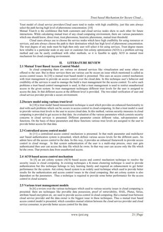 Trust based Mechanism for Secure Cloud…
www.ijesi.org 21 | Page
Trust model of cloud service providers:Cloud users tend to nodes with high credibility, just like ants always
select the path having high level of pheromone concentration. [10]
Mutual Trust:It is the confidence that both customers and cloud service nodes show to each other for future
interactions. While calculating mutual trust of any cloud computing environment, there are various parameters
which one should know, direct trust, trust pheromone, heuristic pheromone, mutual trust threshold.
Cloud users always use to choose the service nodes which have high credibility for using resources or
services, and ants always choose the path to their destination which has high level of pheromone concentration.
The trust degree of any node must be high then only user will select it for using services. Trust degree means
how reliable is a particular node or any user or customer.Ant colony optimization (ACO) is a problem solving
method and can be easily combined with other methods, so it is feasible to apply ACO in mutual trust
mechanism for cloud computing environment.
II. LITERATURE REVIEW
2.1 Mutual Trust Based Access Control Model
In cloud computing there are various on demand services like virtualization and some others are
offered to the user. But in these services there are various can be occurs an issue which mentioned is called as
access control issues. In [10] a mutual trust based model is presented. This uses an access control mechanism
with trust management to provide an access control over the cloud data. In this technique user’s behavior and
credibility of the services is used to manage the build a trust management for the access control. To solve such
problems a trust based control management is used, in that a trust management is used to restrict unauthorized
access in the given system. In trust management techniques different trust levels for the user is assigned to
access the data. In that different access at the different level is provided. The two-sided verification of user and
cloud service provider provide a secure environment.
2.2Secure model using various trust level
In [18] a trust model based measurement technique is used which provides an enhanced functionality to
deal with such problems which can be occurs in access control in cloud computing. In that a trust model is used
to provide various trust levels to the user to access cloud data. In this method, various security measures in cloud
computing is provided to get access to that data. An evaluation of the various parameters which consists security
concerns in cloud services is presented. Different parameter consist different value, sub-parameters and
functions. On the basis of these parameters and these functions various trust levels are assigned to the user to
provide better access for that data.
2.3 Centralized access control model
In [11] a centralized access control mechanism is presented. In that multi parameter and multifactor
user based authentication system is presented, which defines various access levels for the different users. An
admin have all the access control to the data. In this way, it provides an enhanced framework to provide access
control in cloud storage. In that system authentication of the user is a multi-step process, once user gets
authenticated then user can access the data file which he owns. In that way user can access only the file which
he/she owns. That protects data from unauthorized access.
2.4 ACO based access control mechanism
In [5] an ant colony system (ACS) based access and control mechanism technique to resolve the
security issues in cloud computing. In existing techniques a K-mean clustering technique is used to provide
authentication but this technique belongs to lazy learning family and required an enhancement to get better
performance for the system. Ant colony based system is an widely used technique which used to provide better
results for the authentication and access control issues in the cloud computing. But ant colony system is also
dependent on the parameters. Thus a technique is required to provide some better performance for the access
control in cloud scenario.
2.5 Various trust management models
In [6] a review over the various techniques which used to various security issues in cloud computing is
presented. there are techniques like provable data possession, proof of retrievability, HAIL, Plutus, Sirius,
attribute based encryption etc. are used to provide access control in cloud computing. But a mutual trust between
cloud service provider and the data owner is the biggest issue in these techniques. Thus a mutual trust based
access control model is presented, which considers mutual relation between the cloud service provider and cloud
service consumer, to provide better access control for the data.
 