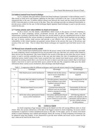 Trust based Mechanism for Secure Cloud…
www.ijesi.org 22 | Page
2.6 Indirect mutual trust based technique
In [7] a dynamic data and indirect mutual trust based technique is presented. In that technique owner’s
data stored at cloud server and dynamic updating for that data is provided to the user. It also provides latest
outsourced data to the user. It enables indirect mutual trust between the owner and the cloud service provider
(CSP). It provide grant or revoke access to the data. Thus, this technique provides an enhanced functionality to
provide access control for the user. In that technique digital signature based technique is used to provide access
control for the user.
2.7 Various attacks and vulnerabilities in cloud environment
In [8] a review over the attacks, vulnerabilities which occurs in the process of cloud computing is
presented. In cloud computing various on-demand services are provided. That reduce users cost and
infrastructure overhead to perform tasks. But there are several attacks to get any unauthorized access to these
services are performed by the various intruders or unauthorized users. In cloud virtual machines are provided to
the user to access various cloud services and provide a cost effective way to access these services. But
vulnerability in this virtual machine can generate various threats to the services like issue of the privacy and
security of the user’s data. Thus to reduce these threats techniques are required to provide better access to the
user.
2.8 Mutual trust oriented security model
In [9] a mutual trust oriented security model for the access control in the cloud computing is provided.
In cloud computing various on-demand services are provided to the user. But there are various issues related to
these services are also presented. Like issues related to the security of the data are also there thus access control
system is used to provide controlled access to the user and also reduce the risks of unauthorized access. In
traditional access control system some issues occurred thus new mutual trust based access control system is
presented. In existing systems there is no trust for the users is taken to provide access control. But in trust based
model a trust level is used to provide better access control for the user.The comparison table gives the detail
information about various access mechanism, their advantages and disadvantages.
Table 1: Compression table for different techniques used to provide access control in cloud computing
S.no Technique Advantages Disadvantages
1
Role based access control mechanism Different role for the various
user to access cloud data is
assigned
Still trust and reliability is
required.
2
Dynamic data and indirect trust based
system
A flexible dynamic mutual trust
based technique is provided.
Updated outsourced data is
provided
Proper management for the
security is missing
3
Mutual trust based Access control
system
A mutual trust among the
different users are provided
which is missing in existing
techniques
Functionality for the trust
management is required.
4
ACO (Ant colony optimization) based
access control mechanism
Ant colony optimization based
technique is used to provide
access control to access cloud
services.
ACO having inherent
defects like depends on the
parameters and not able to
provide a global solution
for the problems
III. CONCLUSION
In cloud computing a huge amount of data can be shared over the web among different users or cloud
clients. Thus, the security and privacy of the data is the biggest concern in cloud computing. An access control
mechanism is required to restrict unauthorized access to the data. In this paper, survey of various trust based
model in cloud computing were studied and analysed. Hence the security of cloud computing environment can
be enhanced using trust models. A new framework to provide more reliable and secure access control for the
user’s data can be used for the future work.
 