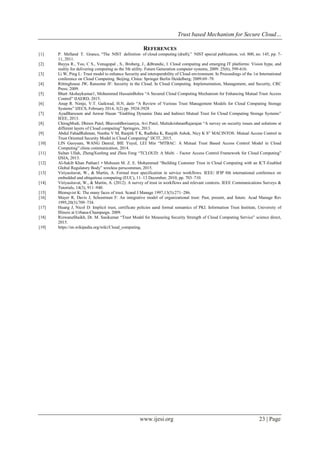 Trust based Mechanism for Secure Cloud…
www.ijesi.org 23 | Page
REFERENCES
[1] P. Melland T. Grance, “The NIST definition of cloud computing (draft),” NIST special publication, vol. 800, no. 145, pp. 7-
11, 2011.
[2] Buyya R., Yeo, C S., Venugopal , S., Broberg, J., &Brandic, I. Cloud computing and emerging IT platforms: Vision hype, and
reality for delivering computing as the 5th utility. Future Generation computer systems, 2009. 25(6), 599-616.
[3] Li W, Ping L: Trust model to enhance Security and interoperability of Cloud environment. In Proceedings of the 1st International
conference on Cloud Computing. Beijing, China: Springer Berlin Heidelberg; 2009:69–79.
[4] Rittinghouse JW, Ransome JF: Security in the Cloud. In Cloud Computing. Implementation, Management, and Security, CRC
Press; 2009.
[5] Bhatt Akshaykumar1, Mohammed HussainBohra “A Secured Cloud Computing Mechanism for Enhancing Mutual Trust Access
Control” IJAERD, 2015.
[6] Anup R. Nimje, V.T. Gaikwad, H.N. datir “A Review of Various Trust Management Models for Cloud Computing Storage
Systems” IJECS, February 2014, 3(2) pp. 3924-3928
[7] AyadBarsoum and Anwar Hasan “Enabling Dynamic Data and Indirect Mutual Trust for Cloud Computing Storage Systems”
IEEE, 2013.
[8] ChiragModi, Dhiren Patel, BhaveshBorisaniya, Avi Patel, MuttukrishnanRajarajan “A survey on security issues and solutions at
different layers of Cloud computing” Springers, 2013.
[9] Abdul FahadRahman, Neethu V M, Ranjith T K, Radhika K, Ranjith Ashok, Nicy K S” MACINTOS: Mutual Access Control in
Trust Oriented Security Model in Cloud Computing” IJCIT, 2015.
[10] LIN Guoyuan, WANG Danrul, BIE Yuyul, LEI Min “MTBAC: A Mutual Trust Based Access Control Model in Cloud
Computing” china communication, 2014.
[11] Sultan Ullah, ZhengXuefeng and Zhou Feng “TCLOUD: A Multi – Factor Access Control Framework for Cloud Computing”
IJSIA, 2013.
[12] Al-Sakib Khan Pathan1 • Mohssen M. Z. E. Mohammed “Building Customer Trust in Cloud Computing with an ICT-Enabled
Global Regulatory Body” wireless perscommun, 2015.
[13] Viriyasitavat, W., & Martin, A. Formal trust specification in service workflows. IEEE/ IFIP 8th international conference on
embedded and ubiquitous computing (EUC), 11–13 December, 2010, pp. 703–710.
[14] Viriyasitavat, W., & Martin, A. (2012). A survey of trust in workflows and relevant contexts. IEEE Communications Surveys &
Tutorials, 14(3), 911–940.
[15] Blomqvist K: The many faces of trust. Scand J Manage 1997,13(3):271–286.
[16] Mayer R, Davis J, Schoorman F: An integrative model of organizational trust: Past, present, and future. Acad Manage Rev
1995,20(3):709–734.
[17] Huang J, Nicol D: Implicit trust, certificate policies aand formal semantics of PKI. Information Trust Institute, University of
Illinois at Urbana-Champaign. 2009.
[18] RizwanaShaikh, Dr. M. Sasikumar “Trust Model for Measuring Security Strength of Cloud Computing Service” science direct,
2015.
[19] https://en.wikipedia.org/wiki/Cloud_computing.
 