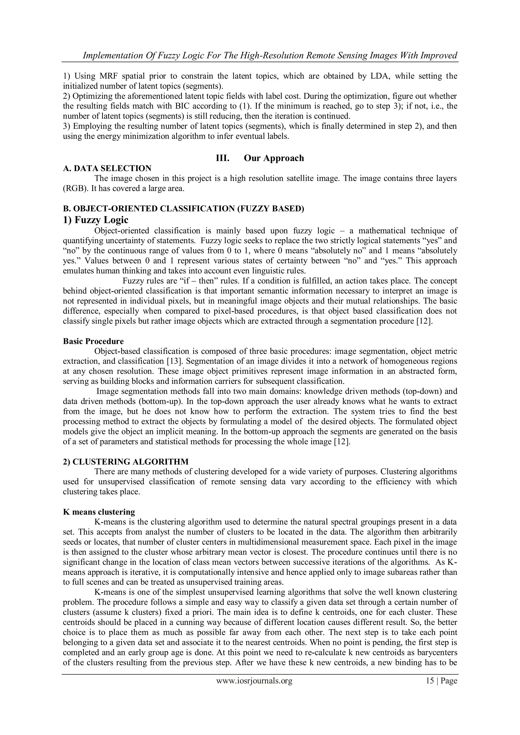Implementation Of Fuzzy Logic For The High-Resolution Remote Sensing Images With Improved
www.iosrjournals.org 15 | Page
1) Using MRF spatial prior to constrain the latent topics, which are obtained by LDA, while setting the
initialized number of latent topics (segments).
2) Optimizing the aforementioned latent topic fields with label cost. During the optimization, figure out whether
the resulting fields match with BIC according to (1). If the minimum is reached, go to step 3); if not, i.e., the
number of latent topics (segments) is still reducing, then the iteration is continued.
3) Employing the resulting number of latent topics (segments), which is finally determined in step 2), and then
using the energy minimization algorithm to infer eventual labels.
III. Our Approach
A. DATA SELECTION
The image chosen in this project is a high resolution satellite image. The image contains three layers
(RGB). It has covered a large area.
B. OBJECT-ORIENTED CLASSIFICATION (FUZZY BASED)
1) Fuzzy Logic
Object-oriented classification is mainly based upon fuzzy logic – a mathematical technique of
quantifying uncertainty of statements. Fuzzy logic seeks to replace the two strictly logical statements “yes” and
“no” by the continuous range of values from 0 to 1, where 0 means “absolutely no” and 1 means “absolutely
yes.” Values between 0 and 1 represent various states of certainty between “no” and “yes.” This approach
emulates human thinking and takes into account even linguistic rules.
Fuzzy rules are “if – then” rules. If a condition is fulfilled, an action takes place. The concept
behind object-oriented classification is that important semantic information necessary to interpret an image is
not represented in individual pixels, but in meaningful image objects and their mutual relationships. The basic
difference, especially when compared to pixel-based procedures, is that object based classification does not
classify single pixels but rather image objects which are extracted through a segmentation procedure [12].
Basic Procedure
Object-based classification is composed of three basic procedures: image segmentation, object metric
extraction, and classification [13]. Segmentation of an image divides it into a network of homogeneous regions
at any chosen resolution. These image object primitives represent image information in an abstracted form,
serving as building blocks and information carriers for subsequent classification.
Image segmentation methods fall into two main domains: knowledge driven methods (top-down) and
data driven methods (bottom-up). In the top-down approach the user already knows what he wants to extract
from the image, but he does not know how to perform the extraction. The system tries to find the best
processing method to extract the objects by formulating a model of the desired objects. The formulated object
models give the object an implicit meaning. In the bottom-up approach the segments are generated on the basis
of a set of parameters and statistical methods for processing the whole image [12].
2) CLUSTERING ALGORITHM
There are many methods of clustering developed for a wide variety of purposes. Clustering algorithms
used for unsupervised classification of remote sensing data vary according to the efficiency with which
clustering takes place.
K means clustering
K-means is the clustering algorithm used to determine the natural spectral groupings present in a data
set. This accepts from analyst the number of clusters to be located in the data. The algorithm then arbitrarily
seeds or locates, that number of cluster centers in multidimensional measurement space. Each pixel in the image
is then assigned to the cluster whose arbitrary mean vector is closest. The procedure continues until there is no
significant change in the location of class mean vectors between successive iterations of the algorithms. As K-
means approach is iterative, it is computationally intensive and hence applied only to image subareas rather than
to full scenes and can be treated as unsupervised training areas.
K-means is one of the simplest unsupervised learning algorithms that solve the well known clustering
problem. The procedure follows a simple and easy way to classify a given data set through a certain number of
clusters (assume k clusters) fixed a priori. The main idea is to define k centroids, one for each cluster. These
centroids should be placed in a cunning way because of different location causes different result. So, the better
choice is to place them as much as possible far away from each other. The next step is to take each point
belonging to a given data set and associate it to the nearest centroids. When no point is pending, the first step is
completed and an early group age is done. At this point we need to re-calculate k new centroids as barycenters
of the clusters resulting from the previous step. After we have these k new centroids, a new binding has to be
 