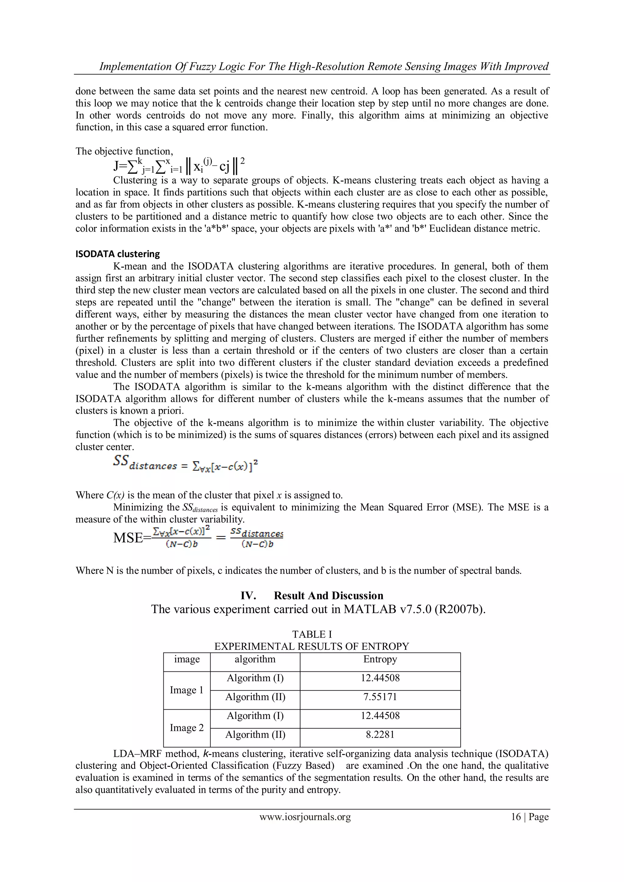 Implementation Of Fuzzy Logic For The High-Resolution Remote Sensing Images With Improved
www.iosrjournals.org 16 | Page
done between the same data set points and the nearest new centroid. A loop has been generated. As a result of
this loop we may notice that the k centroids change their location step by step until no more changes are done.
In other words centroids do not move any more. Finally, this algorithm aims at minimizing an objective
function, in this case a squared error function.
The objective function,
J=∑k
j=1∑x
i=1║xi
(j)_
cj║2
Clustering is a way to separate groups of objects. K-means clustering treats each object as having a
location in space. It finds partitions such that objects within each cluster are as close to each other as possible,
and as far from objects in other clusters as possible. K-means clustering requires that you specify the number of
clusters to be partitioned and a distance metric to quantify how close two objects are to each other. Since the
color information exists in the 'a*b*' space, your objects are pixels with 'a*' and 'b*' Euclidean distance metric.
ISODATA clustering
K-mean and the ISODATA clustering algorithms are iterative procedures. In general, both of them
assign first an arbitrary initial cluster vector. The second step classifies each pixel to the closest cluster. In the
third step the new cluster mean vectors are calculated based on all the pixels in one cluster. The second and third
steps are repeated until the "change" between the iteration is small. The "change" can be defined in several
different ways, either by measuring the distances the mean cluster vector have changed from one iteration to
another or by the percentage of pixels that have changed between iterations. The ISODATA algorithm has some
further refinements by splitting and merging of clusters. Clusters are merged if either the number of members
(pixel) in a cluster is less than a certain threshold or if the centers of two clusters are closer than a certain
threshold. Clusters are split into two different clusters if the cluster standard deviation exceeds a predefined
value and the number of members (pixels) is twice the threshold for the minimum number of members.
The ISODATA algorithm is similar to the k-means algorithm with the distinct difference that the
ISODATA algorithm allows for different number of clusters while the k-means assumes that the number of
clusters is known a priori.
The objective of the k-means algorithm is to minimize the within cluster variability. The objective
function (which is to be minimized) is the sums of squares distances (errors) between each pixel and its assigned
cluster center.
Where C(x) is the mean of the cluster that pixel x is assigned to.
Minimizing the SSdistances is equivalent to minimizing the Mean Squared Error (MSE). The MSE is a
measure of the within cluster variability.
MSE=
Where N is the number of pixels, c indicates the number of clusters, and b is the number of spectral bands.
IV. Result And Discussion
The various experiment carried out in MATLAB v7.5.0 (R2007b).
TABLE I
EXPERIMENTAL RESULTS OF ENTROPY
image algorithm Entropy
Image 1
Algorithm (I) 12.44508
Algorithm (II) 7.55171
Image 2
Algorithm (I) 12.44508
Algorithm (II) 8.2281
LDA–MRF method, k-means clustering, iterative self-organizing data analysis technique (ISODATA)
clustering and Object-Oriented Classification (Fuzzy Based) are examined .On the one hand, the qualitative
evaluation is examined in terms of the semantics of the segmentation results. On the other hand, the results are
also quantitatively evaluated in terms of the purity and entropy.
 