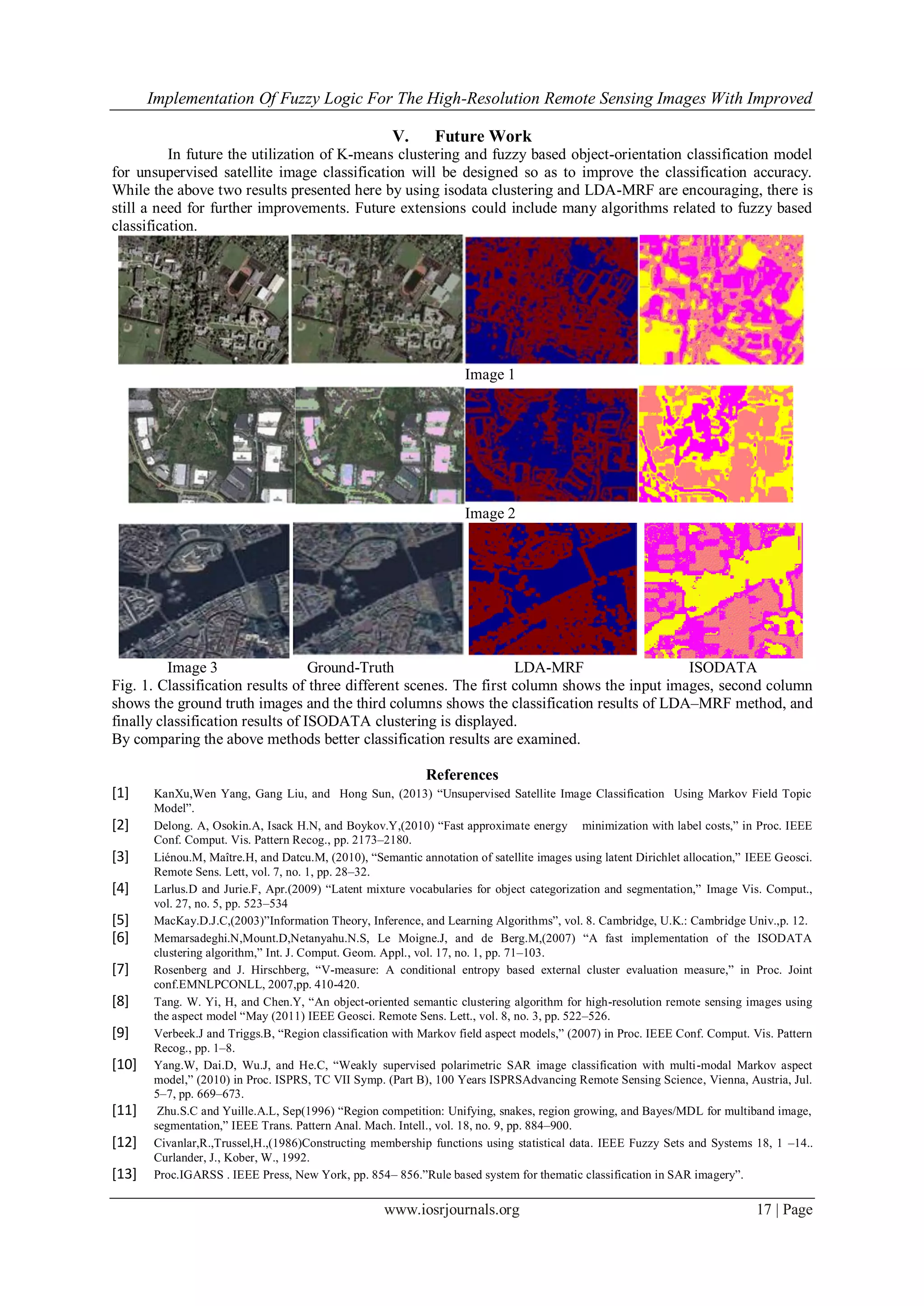 Implementation Of Fuzzy Logic For The High-Resolution Remote Sensing Images With Improved
www.iosrjournals.org 17 | Page
V. Future Work
In future the utilization of K-means clustering and fuzzy based object-orientation classification model
for unsupervised satellite image classification will be designed so as to improve the classification accuracy.
While the above two results presented here by using isodata clustering and LDA-MRF are encouraging, there is
still a need for further improvements. Future extensions could include many algorithms related to fuzzy based
classification.
Image 1
Image 2
Image 3 Ground-Truth LDA-MRF ISODATA
Fig. 1. Classification results of three different scenes. The first column shows the input images, second column
shows the ground truth images and the third columns shows the classification results of LDA–MRF method, and
finally classification results of ISODATA clustering is displayed.
By comparing the above methods better classification results are examined.
References
[1] KanXu,Wen Yang, Gang Liu, and Hong Sun, (2013) “Unsupervised Satellite Image Classification Using Markov Field Topic
Model”.
[2] Delong. A, Osokin.A, Isack H.N, and Boykov.Y,(2010) “Fast approximate energy minimization with label costs,” in Proc. IEEE
Conf. Comput. Vis. Pattern Recog., pp. 2173–2180.
[3] Liénou.M, Maître.H, and Datcu.M, (2010), “Semantic annotation of satellite images using latent Dirichlet allocation,” IEEE Geosci.
Remote Sens. Lett, vol. 7, no. 1, pp. 28–32.
[4] Larlus.D and Jurie.F, Apr.(2009) “Latent mixture vocabularies for object categorization and segmentation,” Image Vis. Comput.,
vol. 27, no. 5, pp. 523–534
[5] MacKay.D.J.C,(2003)”Information Theory, Inference, and Learning Algorithms”, vol. 8. Cambridge, U.K.: Cambridge Univ.,p. 12.
[6] Memarsadeghi.N,Mount.D,Netanyahu.N.S, Le Moigne.J, and de Berg.M,(2007) “A fast implementation of the ISODATA
clustering algorithm,” Int. J. Comput. Geom. Appl., vol. 17, no. 1, pp. 71–103.
[7] Rosenberg and J. Hirschberg, “V-measure: A conditional entropy based external cluster evaluation measure,” in Proc. Joint
conf.EMNLPCONLL, 2007,pp. 410-420.
[8] Tang. W. Yi, H, and Chen.Y, “An object-oriented semantic clustering algorithm for high-resolution remote sensing images using
the aspect model “May (2011) IEEE Geosci. Remote Sens. Lett., vol. 8, no. 3, pp. 522–526.
[9] Verbeek.J and Triggs.B, “Region classification with Markov field aspect models,” (2007) in Proc. IEEE Conf. Comput. Vis. Pattern
Recog., pp. 1–8.
[10] Yang.W, Dai.D, Wu.J, and He.C, “Weakly supervised polarimetric SAR image classification with multi-modal Markov aspect
model,” (2010) in Proc. ISPRS, TC VII Symp. (Part B), 100 Years ISPRSAdvancing Remote Sensing Science, Vienna, Austria, Jul.
5–7, pp. 669–673.
[11] Zhu.S.C and Yuille.A.L, Sep(1996) “Region competition: Unifying, snakes, region growing, and Bayes/MDL for multiband image,
segmentation,” IEEE Trans. Pattern Anal. Mach. Intell., vol. 18, no. 9, pp. 884–900.
[12] Civanlar,R.,Trussel,H.,(1986)Constructing membership functions using statistical data. IEEE Fuzzy Sets and Systems 18, 1 –14..
Curlander, J., Kober, W., 1992.
[13] Proc.IGARSS . IEEE Press, New York, pp. 854– 856.”Rule based system for thematic classification in SAR imagery”.
 