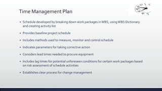 Time Management Plan
 Schedule developed by breaking down work packages inWBS, usingWBS Dictionary
and creating activity list
 Provides baseline project schedule
 Includes methods used to measure, monitor and control schedule
 Indicates parameters for taking corrective action
 Considers lead times needed to procure equipment
 Includes lag times for potential unforeseen conditions for certain work packages based
on risk assessment of schedule activities
 Establishes clear process for change management
 