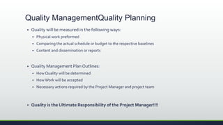  Quality will be measured in the following ways:
 Physical work preformed
 Comparing the actual schedule or budget to the respective baselines
 Content and dissemination or reports
 Quality Management Plan Outlines:
 How Quality will be determined
 How Work will be accepted
 Necessary actions required by the Project Manager and project team
 Quality is the Ultimate Responsibility of the Project Manager!!!!
Quality ManagementQuality Planning
 