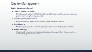 Quality Management
Quality Management Control
 Quality Checklist Document
 Must be completed by the PM, UNL-ARDC, and Matt Kaminski for each work package
prior to work being formally accepted
 Checklist Comments Document
 Any comments for acceptance or denial of work will be documented
 Status Reports
 Monthly reports generated by the PM updating the NBS status of the Budget and Schedule
 Weekly Meetings
 PM, UNL-ARDC, Matt Kaminski to discuss Schedule and Budget, and if any changed need to be
made to the project management plan.
 