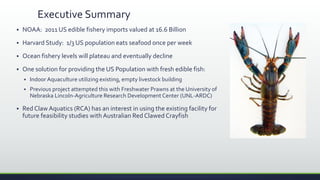Executive Summary
 NOAA: 2011 US edible fishery imports valued at 16.6 Billion
 Harvard Study: 1/3 US population eats seafood once per week
 Ocean fishery levels will plateau and eventually decline
 One solution for providing the US Population with fresh edible fish:
 Indoor Aquaculture utilizing existing, empty livestock building
 Previous project attempted this with Freshwater Prawns at the University of
Nebraska Lincoln-Agriculture Research Development Center (UNL-ARDC)
 Red Claw Aquatics (RCA) has an interest in using the existing facility for
future feasibility studies with Australian Red Clawed Crayfish
 