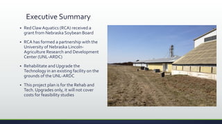 Executive Summary
 Red Claw Aquatics (RCA) received a
grant from Nebraska Soybean Board
 RCA has formed a partnership with the
University of Nebraska Lincoln-
Agriculture Research and Development
Center (UNL-ARDC)
 Rehabilitate and Upgrade the
Technology in an existing facility on the
grounds of the UNL-ARDC
 This project plan is for the Rehab and
Tech. Upgrades only, it will not cover
costs for feasibility studies
 