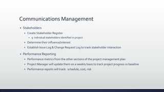 Communications Management
 Stakeholders
 Create Stakeholder Register
 9 individual stakeholders identified in project
 Determine their influence/interest
 Establish Issue Log & Change Request Log to track stakeholder interaction
 Performance Reporting
 Performance metrics from the other sections of the project management plan
 Project Manager will update them on a weekly basis to track project progress vs baseline
 Performance reports will track: schedule, cost, risk
 
