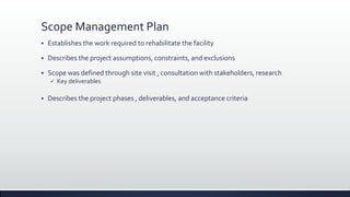 Scope Management Plan
 Establishes the work required to rehabilitate the facility
 Describes the project assumptions, constraints, and exclusions
 Scope was defined through site visit , consultation with stakeholders, research
 Key deliverables
 Describes the project phases , deliverables, and acceptance criteria
 