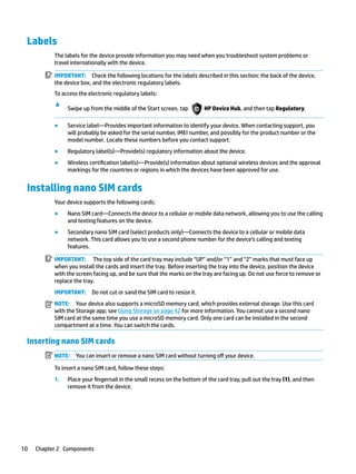 Labels
The labels for the device provide information you may need when you troubleshoot system problems or
travel internationally with the device.
IMPORTANT: Check the following locations for the labels described in this section: the back of the device,
the device box, and the electronic regulatory labels.
To access the electronic regulatory labels:
▲
Swipe up from the middle of the Start screen, tap HP Device Hub, and then tap Regulatory.
● Service label—Provides important information to identify your device. When contacting support, you
will probably be asked for the serial number, IMEI number, and possibly for the product number or the
model number. Locate these numbers before you contact support.
● Regulatory label(s)—Provide(s) regulatory information about the device.
● Wireless certification label(s)—Provide(s) information about optional wireless devices and the approval
markings for the countries or regions in which the devices have been approved for use.
Installing nano SIM cards
Your device supports the following cards:
● Nano SIM card—Connects the device to a cellular or mobile data network, allowing you to use the calling
and texting features on the device.
● Secondary nano SIM card (select products only)—Connects the device to a cellular or mobile data
network. This card allows you to use a second phone number for the device’s calling and texting
features.
IMPORTANT: The top side of the card tray may include “UP” and/or “1” and “2” marks that must face up
when you install the cards and insert the tray. Before inserting the tray into the device, position the device
with the screen facing up, and be sure that the marks on the tray are facing up. Do not use force to remove or
replace the tray.
IMPORTANT: Do not cut or sand the SIM card to resize it.
NOTE: Your device also supports a microSD memory card, which provides external storage. Use this card
with the Storage app; see Using Storage on page 42 for more information. You cannot use a second nano
SIM card at the same time you use a microSD memory card. Only one card can be installed in the second
compartment at a time. You can switch the cards.
Inserting nano SIM cards
NOTE: You can insert or remove a nano SIM card without turning off your device.
To insert a nano SIM card, follow these steps:
1. Place your fingernail in the small recess on the bottom of the card tray, pull out the tray (1), and then
remove it from the device.
10 Chapter 2 Components
 