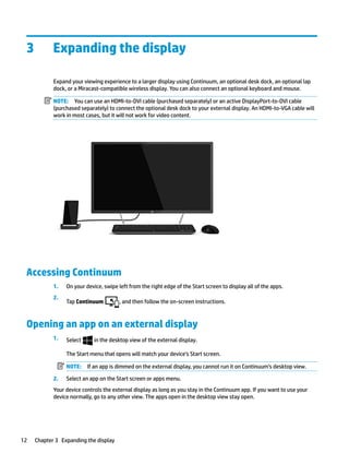 3 Expanding the display
Expand your viewing experience to a larger display using Continuum, an optional desk dock, an optional lap
dock, or a Miracast-compatible wireless display. You can also connect an optional keyboard and mouse.
NOTE: You can use an HDMI-to-DVI cable (purchased separately) or an active DisplayPort-to-DVI cable
(purchased separately) to connect the optional desk dock to your external display. An HDMI-to-VGA cable will
work in most cases, but it will not work for video content.
Accessing Continuum
1. On your device, swipe left from the right edge of the Start screen to display all of the apps.
2.
Tap Continuum , and then follow the on-screen instructions.
Opening an app on an external display
1. Select in the desktop view of the external display.
The Start menu that opens will match your device’s Start screen.
NOTE: If an app is dimmed on the external display, you cannot run it on Continuum’s desktop view.
2. Select an app on the Start screen or apps menu.
Your device controls the external display as long as you stay in the Continuum app. If you want to use your
device normally, go to any other view. The apps open in the desktop view stay open.
12 Chapter 3 Expanding the display
 