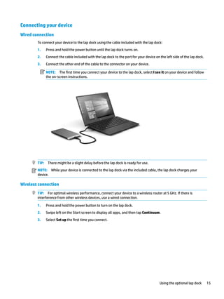 Connecting your device
Wired connection
To connect your device to the lap dock using the cable included with the lap dock:
1. Press and hold the power button until the lap dock turns on.
2. Connect the cable included with the lap dock to the port for your device on the left side of the lap dock.
3. Connect the other end of the cable to the connector on your device.
NOTE: The first time you connect your device to the lap dock, select I see it on your device and follow
the on-screen instructions.
TIP: There might be a slight delay before the lap dock is ready for use.
NOTE: While your device is connected to the lap dock via the included cable, the lap dock charges your
device.
Wireless connection
TIP: For optimal wireless performance, connect your device to a wireless router at 5 GHz. If there is
interference from other wireless devices, use a wired connection.
1. Press and hold the power button to turn on the lap dock.
2. Swipe left on the Start screen to display all apps, and then tap Continuum.
3. Select Set up the first time you connect.
Using the optional lap dock 15
 