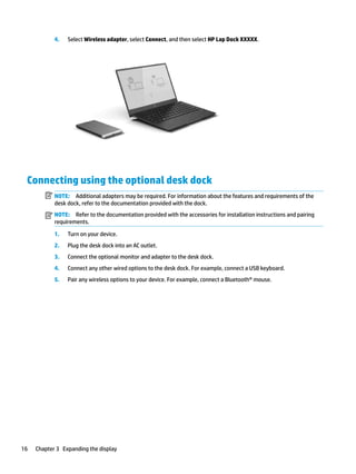 4. Select Wireless adapter, select Connect, and then select HP Lap Dock XXXXX.
Connecting using the optional desk dock
NOTE: Additional adapters may be required. For information about the features and requirements of the
desk dock, refer to the documentation provided with the dock.
NOTE: Refer to the documentation provided with the accessories for installation instructions and pairing
requirements.
1. Turn on your device.
2. Plug the desk dock into an AC outlet.
3. Connect the optional monitor and adapter to the desk dock.
4. Connect any other wired options to the desk dock. For example, connect a USB keyboard.
5. Pair any wireless options to your device. For example, connect a Bluetooth® mouse.
16 Chapter 3 Expanding the display
 