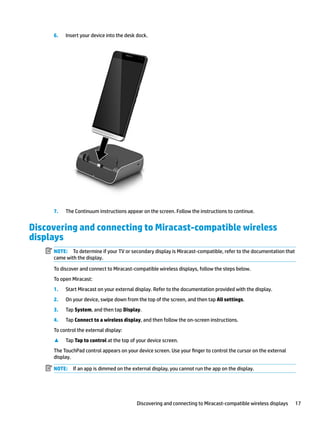 6. Insert your device into the desk dock.
7. The Continuum instructions appear on the screen. Follow the instructions to continue.
Discovering and connecting to Miracast-compatible wireless
displays
NOTE: To determine if your TV or secondary display is Miracast-compatible, refer to the documentation that
came with the display.
To discover and connect to Miracast-compatible wireless displays, follow the steps below.
To open Miracast:
1. Start Miracast on your external display. Refer to the documentation provided with the display.
2. On your device, swipe down from the top of the screen, and then tap All settings.
3. Tap System, and then tap Display.
4. Tap Connect to a wireless display, and then follow the on-screen instructions.
To control the external display:
▲ Tap Tap to control at the top of your device screen.
The TouchPad control appears on your device screen. Use your finger to control the cursor on the external
display.
NOTE: If an app is dimmed on the external display, you cannot run the app on the display.
Discovering and connecting to Miracast-compatible wireless displays 17
 