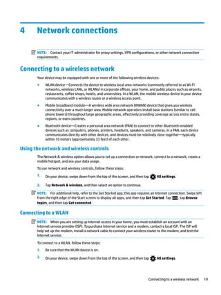 4 Network connections
NOTE: Contact your IT administrator for proxy settings, VPN configurations, or other network connection
requirements.
Connecting to a wireless network
Your device may be equipped with one or more of the following wireless devices:
● WLAN device—Connects the device to wireless local area networks (commonly referred to as Wi-Fi
networks, wireless LANs, or WLANs) in corporate offices, your home, and public places such as airports,
restaurants, coffee shops, hotels, and universities. In a WLAN, the mobile wireless device in your device
communicates with a wireless router or a wireless access point.
● Mobile broadband module—A wireless wide area network (WWAN) device that gives you wireless
connectivity over a much larger area. Mobile network operators install base stations (similar to cell
phone towers) throughout large geographic areas, effectively providing coverage across entire states,
regions, or even countries.
● Bluetooth device—Creates a personal area network (PAN) to connect to other Bluetooth-enabled
devices such as computers, phones, printers, headsets, speakers, and cameras. In a PAN, each device
communicates directly with other devices, and devices must be relatively close together—typically
within 10 meters (approximately 33 feet) of each other.
Using the network and wireless controls
The Network & wireless option allows you to set up a connection or network, connect to a network, create a
mobile hotspot, and see your data usage.
To use network and wireless controls, follow these steps:
1. On your device, swipe down from the top of the screen, and then tap All settings.
2. Tap Network & wireless, and then select an option to continue.
NOTE: For additional help, refer to the Get Started app; this app requires an Internet connection. Swipe left
from the right edge of the Start screen to display all apps, and then tap Get Started. Tap , tap Browse
topics, and then tap Get connected.
Connecting to a WLAN
NOTE: When you are setting up Internet access in your home, you must establish an account with an
Internet service provider (ISP). To purchase Internet service and a modem, contact a local ISP. The ISP will
help set up the modem, install a network cable to connect your wireless router to the modem, and test the
Internet service.
To connect to a WLAN, follow these steps:
1. Be sure that the WLAN device is on.
2. On your device, swipe down from the top of the screen, and then tap All settings.
Connecting to a wireless network 19
 
