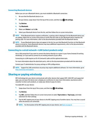 Connecting Bluetooth devices
Before you can use a Bluetooth device, you must establish a Bluetooth connection.
1. Be sure that the Bluetooth device is on.
2. On your device, swipe down from the top of the screen, and then tap All settings.
3. Tap Devices.
4. Tap Bluetooth.
5. Make sure Status is set to On.
6. Select your Bluetooth device from the list, and then follow the on-screen instructions.
NOTE: If the Bluetooth device requires verification, a pairing code is displayed. On the Bluetooth device you
are adding, follow the on-screen instructions to verify that the code on your Bluetooth device matches the
pairing code. For more information, refer to the documentation provided with the Bluetooth device.
NOTE: If your Bluetooth device does not appear in the list, be sure that Bluetooth function on that Bluetooth
device is turned on. Some Bluetooth devices may have additional requirements; refer to the documentation
provided with the Bluetooth device.
Connecting to a wired network—LAN (select products only)
Use a LAN connection if you want to connect the device directly to a router in your home (instead of working
wirelessly), or if you want to connect to an existing network at your office.
Connecting to a LAN requires an RJ-45 (network) cable and the optional desk dock.
For more information about the desk dock ports, refer to the documentation provided with the desk dock.
Contact your IT administrator for proxy settings or VPN configurations.
NOTE: Support for LAN connections via proxy may require additional software. For more information, go to
http://www.hp.com/support.
Sharing or paying wirelessly
NFC technology lets your device communicate with other devices that support NFC. With NFC and supported
apps, you can wave the device over a display at a conference to view more information, tap devices with a
coworker to share work products, or swipe your device to pay at a store.
To enable NFC on your device:
1. Swipe down from the top of the screen, and then tap All settings.
2. Tap Devices.
3. Tap NFC, and then follow the on-screen instructions to select Tap to share or Tap to pay, and make
selections for their settings.
4. Tap the NFC tapping area of your device to the NFC tapping area of another device. You may hear a sound
when the devices are connected.
NOTE: For the location of the NFC tapping area on your device, see Back on page 8.
Sharing or paying wirelessly 21
 