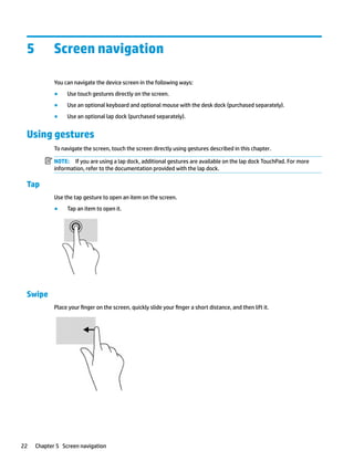 5 Screen navigation
You can navigate the device screen in the following ways:
● Use touch gestures directly on the screen.
● Use an optional keyboard and optional mouse with the desk dock (purchased separately).
● Use an optional lap dock (purchased separately).
Using gestures
To navigate the screen, touch the screen directly using gestures described in this chapter.
NOTE: If you are using a lap dock, additional gestures are available on the lap dock TouchPad. For more
information, refer to the documentation provided with the lap dock.
Tap
Use the tap gesture to open an item on the screen.
● Tap an item to open it.
Swipe
Place your finger on the screen, quickly slide your finger a short distance, and then lift it.
22 Chapter 5 Screen navigation
 