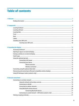 Table of contents
1 Welcome ....................................................................................................................................................... 1
Finding information ............................................................................................................................................... 2
2 Components .................................................................................................................................................. 4
Locating hardware ................................................................................................................................................. 4
Locating software .................................................................................................................................................. 4
Locating help .......................................................................................................................................................... 4
Front ....................................................................................................................................................................... 5
Back ........................................................................................................................................................................ 8
Labels ................................................................................................................................................................... 10
Installing nano SIM cards ..................................................................................................................................... 10
Inserting nano SIM cards ................................................................................................................... 10
3 Expanding the display .................................................................................................................................. 12
Accessing Continuum ........................................................................................................................................... 12
Opening an app on an external display ............................................................................................................... 12
Closing a window on an external display ............................................................................................................ 13
Switch apps .......................................................................................................................................................... 13
Using the optional lap dock ................................................................................................................................. 14
Connecting to AC power .................................................................................................................... 14
Connecting your device ..................................................................................................................... 15
Wired connection ............................................................................................................ 15
Wireless connection ........................................................................................................ 15
Connecting using the optional desk dock ........................................................................................................... 16
Discovering and connecting to Miracast-compatible wireless displays ............................................................. 17
Using HP Workspace (select products only) ........................................................................................................ 18
4 Network connections ................................................................................................................................... 19
Connecting to a wireless network ....................................................................................................................... 19
Using the network and wireless controls .......................................................................................... 19
Connecting to a WLAN ....................................................................................................................... 19
Connecting to cellular networks ....................................................................................................... 20
Using Bluetooth wireless devices ...................................................................................................... 20
Connecting Bluetooth devices ........................................................................................ 21
Connecting to a wired network—LAN (select products only) .......................................................... 21
Sharing or paying wirelessly ................................................................................................................................ 21
iii
 