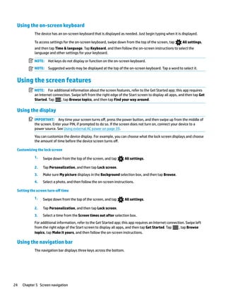 Using the on-screen keyboard
The device has an on-screen keyboard that is displayed as needed. Just begin typing when it is displayed.
To access settings for the on-screen keyboard, swipe down from the top of the screen, tap All settings,
and then tap Time & language. Tap Keyboard, and then follow the on-screen instructions to select the
language and other settings for your keyboard.
NOTE: Hot keys do not display or function on the on-screen keyboard.
NOTE: Suggested words may be displayed at the top of the on-screen keyboard. Tap a word to select it.
Using the screen features
NOTE: For additional information about the screen features, refer to the Get Started app; this app requires
an Internet connection. Swipe left from the right edge of the Start screen to display all apps, and then tap Get
Started. Tap , tap Browse topics, and then tap Find your way around.
Using the display
IMPORTANT: Any time your screen turns off, press the power button, and then swipe up from the middle of
the screen. Enter your PIN, if prompted to do so. If the screen does not turn on, connect your device to a
power source. See Using external AC power on page 39.
You can customize the device display. For example, you can choose what the lock screen displays and choose
the amount of time before the device screen turns off.
Customizing the lock screen
1. Swipe down from the top of the screen, and tap All settings.
2. Tap Personalization, and then tap Lock screen.
3. Make sure My picture displays in the Background selection box, and then tap Browse.
4. Select a photo, and then follow the on-screen instructions.
Setting the screen turn-off time
1. Swipe down from the top of the screen, and tap All settings.
2. Tap Personalization, and then tap Lock screen.
3. Select a time from the Screen times out after selection box.
For additional information, refer to the Get Started app; this app requires an Internet connection. Swipe left
from the right edge of the Start screen to display all apps, and then tap Get Started. Tap , tap Browse
topics, tap Make it yours, and then follow the on-screen instructions.
Using the navigation bar
The navigation bar displays three keys across the bottom.
24 Chapter 5 Screen navigation
 