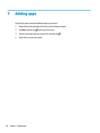 7 Adding apps
Use the Store app to download additional apps to your device.
1. Swipe left from the right edge of the Start screen to display all apps.
2. Tap Store, and then tap at the top of the screen.
3. Tap the search field, type your search term, and then tap .
4. Follow the on-screen instructions.
28 Chapter 7 Adding apps
 
