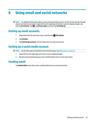 8 Using email and social networks
NOTE: For additional information about emails and social media accounts, see the Get Started app; this app
requires an Internet connection. Swipe left from the right edge of the Start screen to display all apps, and
then tap Get Started. Tap , tap Browse topics, and then tap Set things up.
Setting up email accounts
1. Swipe down from the top of the screen, and then tap All settings.
2. Tap Accounts.
3. Tap Email & app accounts, and then follow the on-screen instructions.
Setting up a social media account
NOTE: Use the Store app to download social networking apps. See Adding apps on page 28.
1. Swipe left from the right edge of the Start screen to display all apps.
2. Tap the social networking app you want, and then follow the on-screen instructions.
Sending email
Tap Outlook Mail on the Start screen, and then follow the on-screen instructions.
Setting up email accounts 29
 