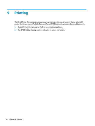 9 Printing
The HP AiO Printer Remote app provides an easy way to set up and access all features of your optional HP
printer. Use the app to print Portable Document Format (PDF) documents, photos, and scanned documents.
1. Swipe left from the right edge of the Start screen to display all apps.
2. Tap HP AiO Printer Remote, and then follow the on-screen instructions.
30 Chapter 9 Printing
 