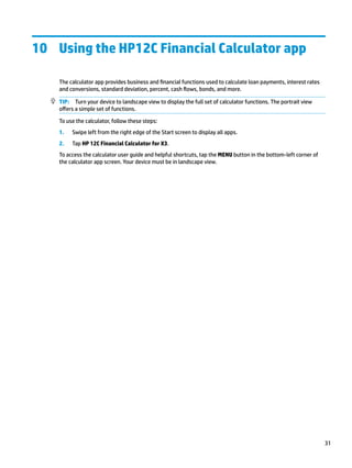 10 Using the HP12C Financial Calculator app
The calculator app provides business and financial functions used to calculate loan payments, interest rates
and conversions, standard deviation, percent, cash flows, bonds, and more.
TIP: Turn your device to landscape view to display the full set of calculator functions. The portrait view
offers a simple set of functions.
To use the calculator, follow these steps:
1. Swipe left from the right edge of the Start screen to display all apps.
2. Tap HP 12C Financial Calculator for X3.
To access the calculator user guide and helpful shortcuts, tap the MENU button in the bottom-left corner of
the calculator app screen. Your device must be in landscape view.
31
 
