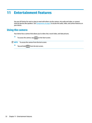 11 Entertainment features
Use your HP device for work or play to meet with others via the camera, mix audio and video, or connect
external devices like speakers. See Components on page 4 to locate the audio, video, and camera features on
your device.
Using the camera
Your device has a camera that allows you to video chat, record video, and take pictures.
▲
To access the camera, tap on the Start screen.
NOTE: To access the camera from the lock screen:
▲
Tap and hold from the lock screen.
32 Chapter 11 Entertainment features
 