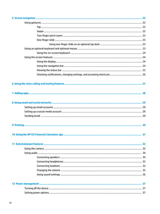 5 Screen navigation ........................................................................................................................................ 22
Using gestures ..................................................................................................................................................... 22
Tap ..................................................................................................................................................... 22
Swipe ................................................................................................................................................. 22
Two-finger pinch zoom ..................................................................................................................... 23
One-finger slide ................................................................................................................................. 23
Using one-finger slide on an optional lap dock .............................................................. 23
Using an optional keyboard and optional mouse ............................................................................................... 23
Using the on-screen keyboard .......................................................................................................... 24
Using the screen features .................................................................................................................................... 24
Using the display ............................................................................................................................... 24
Using the navigation bar ................................................................................................................... 24
Viewing the status bar ...................................................................................................................... 25
Checking notifications, changing settings, and accessing shortcuts ............................................... 26
6 Using the voice calling and texting features ................................................................................................... 27
7 Adding apps ................................................................................................................................................ 28
8 Using email and social networks ................................................................................................................... 29
Setting up email accounts ................................................................................................................................... 29
Setting up a social media account ....................................................................................................................... 29
Sending email ...................................................................................................................................................... 29
9 Printing ...................................................................................................................................................... 30
10 Using the HP12C Financial Calculator app .................................................................................................... 31
11 Entertainment features .............................................................................................................................. 32
Using the camera ................................................................................................................................................. 32
Using audio .......................................................................................................................................................... 34
Connecting speakers ......................................................................................................................... 34
Connecting headphones .................................................................................................................... 35
Connecting headsets ......................................................................................................................... 35
Changing the volume ........................................................................................................................ 35
Using sound settings ......................................................................................................................... 36
12 Power management ................................................................................................................................... 37
Turning off the device .......................................................................................................................................... 37
Setting power options ......................................................................................................................................... 37
iv
 