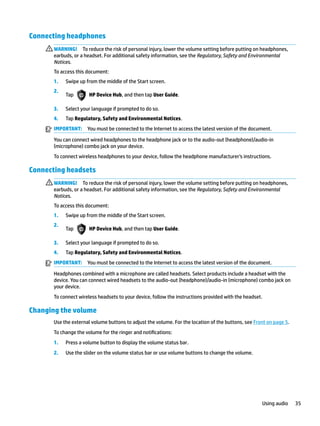 Connecting headphones
WARNING! To reduce the risk of personal injury, lower the volume setting before putting on headphones,
earbuds, or a headset. For additional safety information, see the Regulatory, Safety and Environmental
Notices.
To access this document:
1. Swipe up from the middle of the Start screen.
2.
Tap HP Device Hub, and then tap User Guide.
3. Select your language if prompted to do so.
4. Tap Regulatory, Safety and Environmental Notices.
IMPORTANT: You must be connected to the Internet to access the latest version of the document.
You can connect wired headphones to the headphone jack or to the audio-out (headphone)/audio-in
(microphone) combo jack on your device.
To connect wireless headphones to your device, follow the headphone manufacturer's instructions.
Connecting headsets
WARNING! To reduce the risk of personal injury, lower the volume setting before putting on headphones,
earbuds, or a headset. For additional safety information, see the Regulatory, Safety and Environmental
Notices.
To access this document:
1. Swipe up from the middle of the Start screen.
2.
Tap HP Device Hub, and then tap User Guide.
3. Select your language if prompted to do so.
4. Tap Regulatory, Safety and Environmental Notices.
IMPORTANT: You must be connected to the Internet to access the latest version of the document.
Headphones combined with a microphone are called headsets. Select products include a headset with the
device. You can connect wired headsets to the audio-out (headphone)/audio-in (microphone) combo jack on
your device.
To connect wireless headsets to your device, follow the instructions provided with the headset.
Changing the volume
Use the external volume buttons to adjust the volume. For the location of the buttons, see Front on page 5.
To change the volume for the ringer and notifications:
1. Press a volume button to display the volume status bar.
2. Use the slider on the volume status bar or use volume buttons to change the volume.
Using audio 35
 