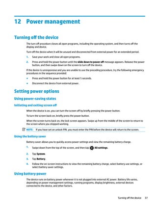 12 Power management
Turning off the device
The turn off procedure closes all open programs, including the operating system, and then turns off the
display and device.
Turn off the device when it will be unused and disconnected from external power for an extended period.
1. Save your work and close all open programs.
2. Press and hold the power button until the slide down to power off message appears. Release the power
button, and then swipe down on the screen to turn off the device.
If the device is unresponsive and you are unable to use the preceding procedure, try the following emergency
procedures in the sequence provided:
● Press and hold the power button for at least 5 seconds.
● Disconnect the device from external power.
Setting power options
Using power-saving states
Initiating and exiting screen off
When the device is on, you can turn the screen off by briefly pressing the power button.
To turn the screen back on, briefly press the power button.
When the screen turns back on, the lock screen appears. Swipe up from the middle of the screen to return to
the screen where you stopped working.
NOTE: If you have set an unlock PIN, you must enter the PIN before the device will return to the screen.
Using the battery saver
Battery saver allows you to quickly access power settings and view the remaining battery charge.
1. Swipe down from the top of the screen, and then tap All settings.
2. Tap System.
3. Tap Battery.
4. Follow the on-screen instructions to view the remaining battery charge, select battery use settings, or
select battery saver settings.
Using battery power
The device runs on battery power whenever it is not plugged into external AC power. Battery life varies,
depending on power management settings, running programs, display brightness, external devices
connected to the device, and other factors.
Turning off the device 37
 
