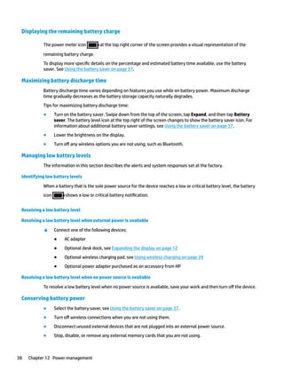 Displaying the remaining battery charge
The power meter icon at the top right corner of the screen provides a visual representation of the
remaining battery charge.
To display more specific details on the percentage and estimated battery time available, use the battery
saver. See Using the battery saver on page 37.
Maximizing battery discharge time
Battery discharge time varies depending on features you use while on battery power. Maximum discharge
time gradually decreases as the battery storage capacity naturally degrades.
Tips for maximizing battery discharge time:
● Turn on the battery saver. Swipe down from the top of the screen, tap Expand, and then tap Battery
saver. The battery level icon at the top right of the screen changes to show the battery saver icon. For
information about additional battery saver settings, see Using the battery saver on page 37.
● Lower the brightness on the display.
● Turn off any wireless options you are not using, such as Bluetooth.
Managing low battery levels
The information in this section describes the alerts and system responses set at the factory.
Identifying low battery levels
When a battery that is the sole power source for the device reaches a low or critical battery level, the battery
icon shows a low or critical battery notification.
Resolving a low battery level
Resolving a low battery level when external power is available
▲ Connect one of the following devices:
● AC adapter
● Optional desk dock, see Expanding the display on page 12
● Optional wireless charging pad, see Using wireless charging on page 39
● Optional power adapter purchased as an accessory from HP
Resolving a low battery level when no power source is available
To resolve a low battery level when no power source is available, save your work and then turn off the device.
Conserving battery power
● Select the battery saver, see Using the battery saver on page 37.
● Turn off wireless connections when you are not using them.
● Disconnect unused external devices that are not plugged into an external power source.
● Stop, disable, or remove any external memory cards that you are not using.
38 Chapter 12 Power management
 