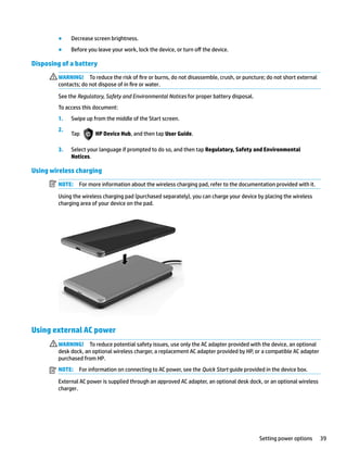 ● Decrease screen brightness.
● Before you leave your work, lock the device, or turn off the device.
Disposing of a battery
WARNING! To reduce the risk of fire or burns, do not disassemble, crush, or puncture; do not short external
contacts; do not dispose of in fire or water.
See the Regulatory, Safety and Environmental Notices for proper battery disposal.
To access this document:
1. Swipe up from the middle of the Start screen.
2.
Tap HP Device Hub, and then tap User Guide.
3. Select your language if prompted to do so, and then tap Regulatory, Safety and Environmental
Notices.
Using wireless charging
NOTE: For more information about the wireless charging pad, refer to the documentation provided with it.
Using the wireless charging pad (purchased separately), you can charge your device by placing the wireless
charging area of your device on the pad.
Using external AC power
WARNING! To reduce potential safety issues, use only the AC adapter provided with the device, an optional
desk dock, an optional wireless charger, a replacement AC adapter provided by HP, or a compatible AC adapter
purchased from HP.
NOTE: For information on connecting to AC power, see the Quick Start guide provided in the device box.
External AC power is supplied through an approved AC adapter, an optional desk dock, or an optional wireless
charger.
Setting power options 39
 