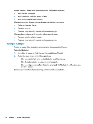 Connect the device to external AC power under any of the following conditions:
● When charging the battery
● When installing or modifying system software
● When performing a backup or recovery
When you connect the device to external AC power, the following events occur:
● The battery begins to charge.
● The device turns on.
● The power meter icon in the status area changes appearance.
When you disconnect external AC power, the following events occur:
● The device switches to battery power.
● The power meter icon in the status area changes appearance.
Testing an AC adapter
Test the AC adapter if the device does not turn on when it is connected to AC power.
To test the AC adapter:
1. Connect the AC adapter to the device, and then plug it into an AC outlet.
2. Monitor the device for one of the following statuses:
● If the power status light turns on, the AC adapter is working properly.
● If the device turns on, the AC adapter is working properly.
● If the power light remains off and the device remains off, the AC adapter is not functioning and
should be replaced.
Contact support for information on obtaining a replacement AC power adapter.
40 Chapter 12 Power management
 