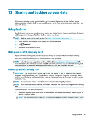 13 Sharing and backing up your data
HP strongly encourages you to periodically back up the personal data on your device. You have several
options available, including OneDrive and microSD memory cards. These options also allow you to share your
data with others.
Using OneDrive
Use OneDrive to back up and store documents, photos, and videos. You can share these with other devices. In
addition, you can restore your files from OneDrive back to your device.
NOTE: OneDrive requires a Microsoft account. See Using a Microsoft account on page 45.
1. Swipe left from the right edge of the Start screen to display all apps.
2. Tap OneDrive.
3. Follow the on-screen instructions.
Using a microSD memory card
Optional microSD memory cards provide secure data storage for backups and convenient data sharing.
Your device has read/write support for microSD memory cards up to 2 TB.
NOTE: Select devices also support a second nano SIM card. See Installing nano SIM cards on page 10 for
more information. You cannot use a second nano SIM card at the same time you use a microSD memory card.
Only one card can be installed in the second compartment at a time. You can switch the cards.
Inserting a microSD memory card
IMPORTANT: The top side of the card tray may include “UP” and/or “1” and “2” marks that must face up
when you install the cards and insert the tray. Before inserting the tray into the device, position the device
with the screen facing up, and be sure that the marks on the tray are facing up. Do not use force to remove or
replace the tray.
NOTE: You can insert or remove a microSD memory card without turning off your device.
NOTE: If you installed two nano SIM cards, remove the SIM card in slot 2 before installing a microSD memory
card.
To insert a microSD card, follow these steps:
1. Place your fingernail in the small recess on the bottom of the card tray, and then pull out the tray (1) to
remove it from the device.
NOTE: The microSD memory card in your device may look different from the illustration in this section.
Using OneDrive 41
 
