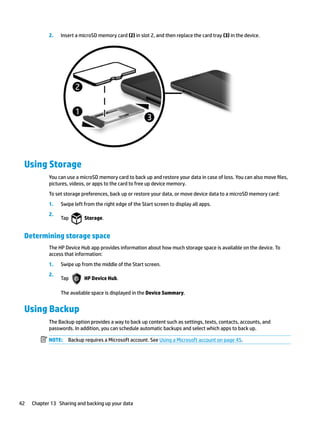 2. Insert a microSD memory card (2) in slot 2, and then replace the card tray (3) in the device.
Using Storage
You can use a microSD memory card to back up and restore your data in case of loss. You can also move files,
pictures, videos, or apps to the card to free up device memory.
To set storage preferences, back up or restore your data, or move device data to a microSD memory card:
1. Swipe left from the right edge of the Start screen to display all apps.
2.
Tap Storage.
Determining storage space
The HP Device Hub app provides information about how much storage space is available on the device. To
access that information:
1. Swipe up from the middle of the Start screen.
2.
Tap HP Device Hub.
The available space is displayed in the Device Summary.
Using Backup
The Backup option provides a way to back up content such as settings, texts, contacts, accounts, and
passwords. In addition, you can schedule automatic backups and select which apps to back up.
NOTE: Backup requires a Microsoft account. See Using a Microsoft account on page 45.
42 Chapter 13 Sharing and backing up your data
 