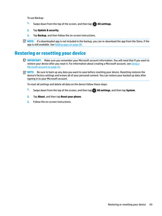 To use Backup:
1. Swipe down from the top of the screen, and then tap All settings.
2. Tap Update & security.
3. Tap Backup, and then follow the on-screen instructions.
NOTE: If a downloaded app is not included in the backup, you can re-download the app from the Store, if the
app is still available. See Adding apps on page 28.
Restoring or resetting your device
IMPORTANT: Make sure you remember your Microsoft account information. You will need that if you want to
restore your device after you reset it. For information about creating a Microsoft account, see Using a
Microsoft account on page 45.
NOTE: Be sure to back up any data you want to save before resetting your device. Resetting restores the
device’s factory settings and erases all of your personal content. You can restore your backed up data after
signing in to your Microsoft account.
To reset all settings and delete all data on the device follow these steps:
1. Swipe down from the top of the screen, and then tap All settings, and then tap System.
2. Tap About, and then tap Reset your phone.
3. Follow the on-screen instructions.
Restoring or resetting your device 43
 