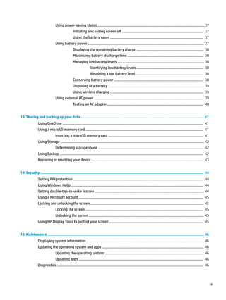 Using power-saving states ................................................................................................................ 37
Initiating and exiting screen off ...................................................................................... 37
Using the battery saver .................................................................................................. 37
Using battery power .......................................................................................................................... 37
Displaying the remaining battery charge ....................................................................... 38
Maximizing battery discharge time ................................................................................ 38
Managing low battery levels ........................................................................................... 38
Identifying low battery levels ...................................................................... 38
Resolving a low battery level ....................................................................... 38
Conserving battery power .............................................................................................. 38
Disposing of a battery ..................................................................................................... 39
Using wireless charging .................................................................................................. 39
Using external AC power ................................................................................................................... 39
Testing an AC adapter ..................................................................................................... 40
13 Sharing and backing up your data ............................................................................................................... 41
Using OneDrive .................................................................................................................................................... 41
Using a microSD memory card ............................................................................................................................ 41
Inserting a microSD memory card .................................................................................................... 41
Using Storage ....................................................................................................................................................... 42
Determining storage space ............................................................................................................... 42
Using Backup ....................................................................................................................................................... 42
Restoring or resetting your device ...................................................................................................................... 43
14 Security .................................................................................................................................................... 44
Setting PIN protection ......................................................................................................................................... 44
Using Windows Hello ........................................................................................................................................... 44
Setting double-tap-to-wake feature ................................................................................................................... 44
Using a Microsoft account ................................................................................................................................... 45
Locking and unlocking the screen ....................................................................................................................... 45
Locking the screen ............................................................................................................................ 45
Unlocking the screen ......................................................................................................................... 45
Using HP Display Tools to protect your screen ................................................................................................... 45
15 Maintenance .............................................................................................................................................. 46
Displaying system information ........................................................................................................................... 46
Updating the operating system and apps ........................................................................................................... 46
Updating the operating system ........................................................................................................ 46
Updating apps ................................................................................................................................... 46
Diagnostics .......................................................................................................................................................... 46
v
 